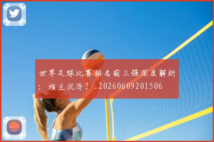 世界足球比赛排名前三强深度解析:谁主沉浮?_20260609201506