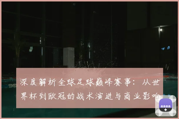 深度解析全球足球巅峰赛事:从世界杯到欧冠的战术演进与商业影响