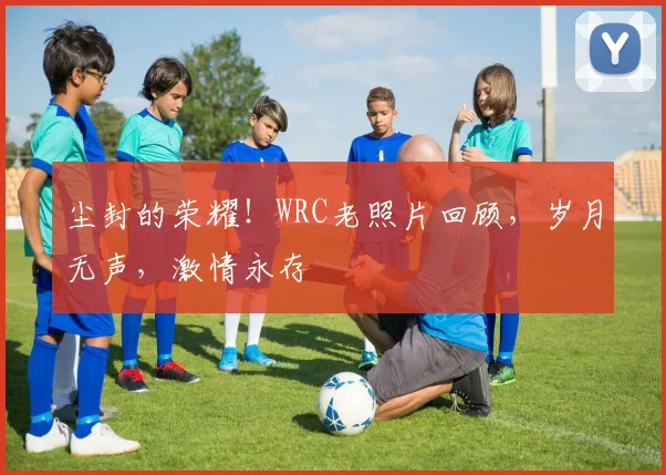 尘封的荣耀!WRC老照片回顾,岁月无声,激情永存