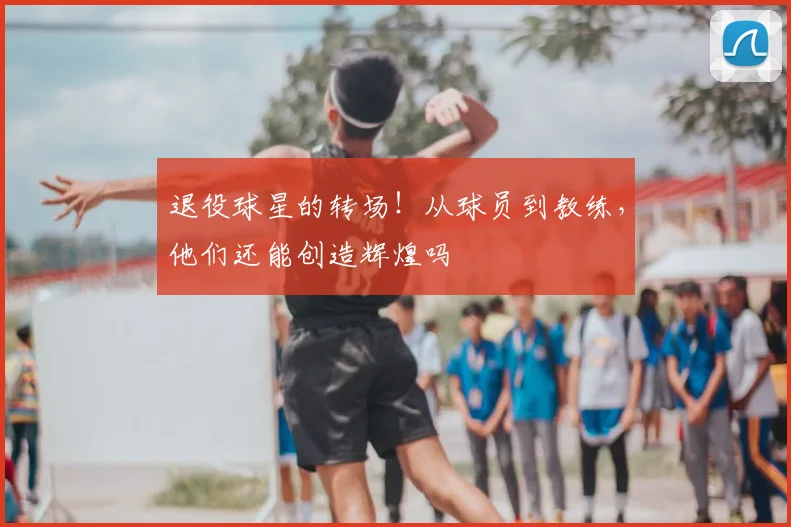退役球星的转场！从球员到教练，他们还能创造辉煌吗