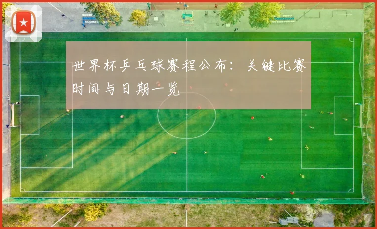 世界杯乒乓球赛程公布:关键比赛时间与日期一览