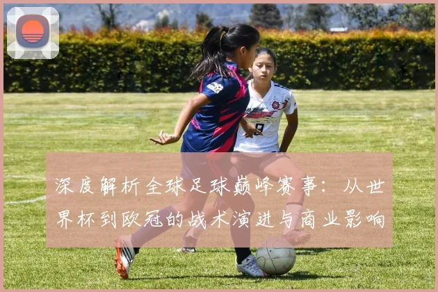 深度解析全球足球巅峰赛事:从世界杯到欧冠的战术演进与商业影响