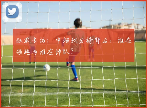 独家专访：中超积分榜背后，谁在领跑与谁在掉队？