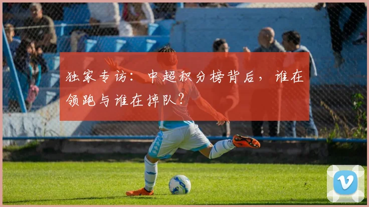 独家专访:中超积分榜背后,谁在领跑与谁在掉队?