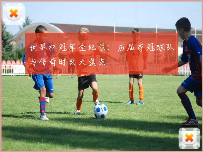世界杯冠军全纪录：历届夺冠球队与传奇时刻大盘点