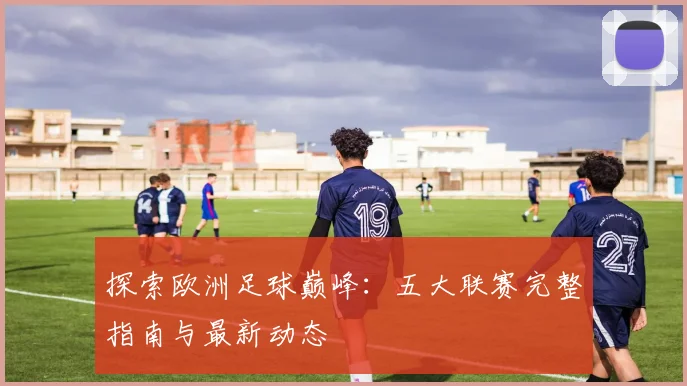 探索欧洲足球巅峰:五大联赛完整指南与最新动态
