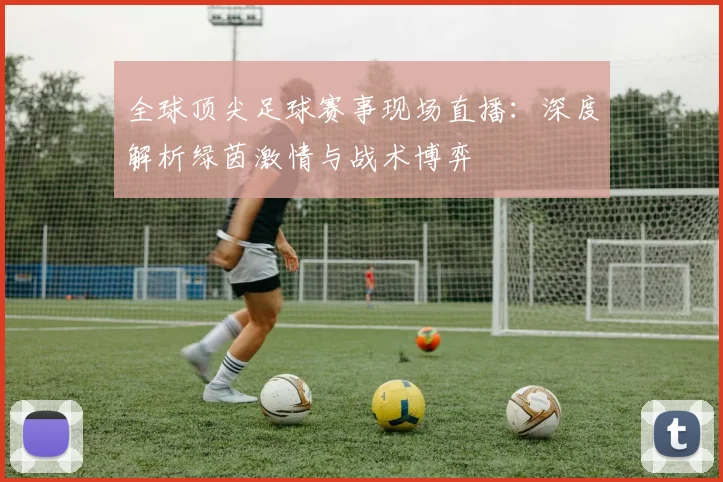 全球顶尖足球赛事现场直播:深度解析绿茵激情与战术博弈