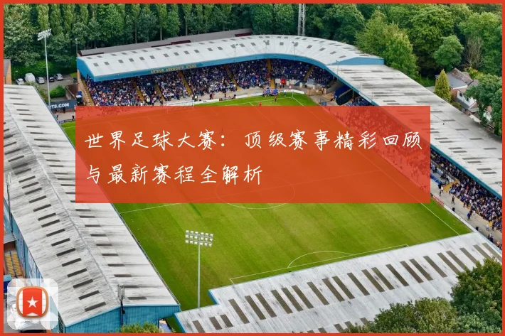 世界足球大赛：顶级赛事精彩回顾与最新赛程全解析