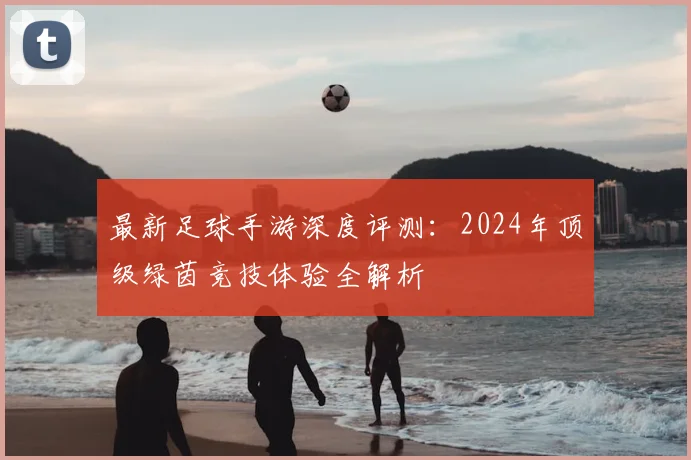 最新足球手游深度评测：2024年顶级绿茵竞技体验全解析