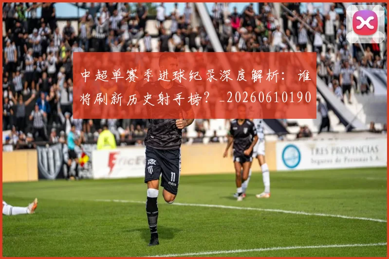 中超单赛季进球纪录深度解析:谁将刷新历史射手榜?_20260610190344