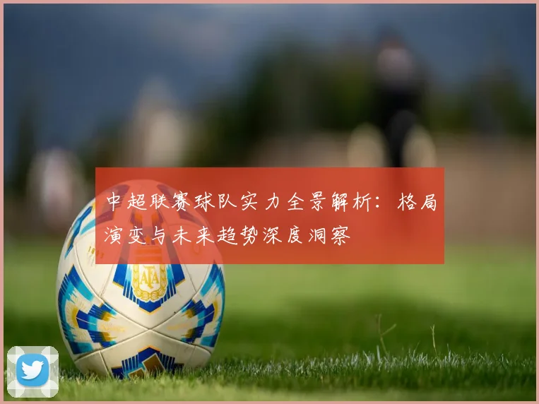 中超联赛球队实力全景解析：格局演变与未来趋势深度洞察